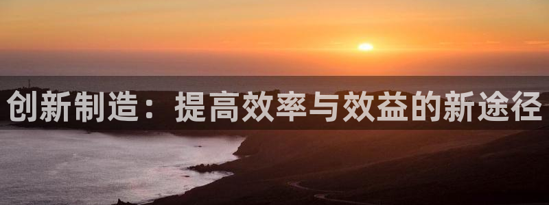 彩神ⅴll是什么样平台：创新制造：提高效率与效益的新途径