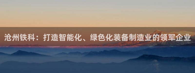 彩神是怎样一个平台赚钱的：沧州铁科：打造智能化、绿色化装备制造业的领军企业