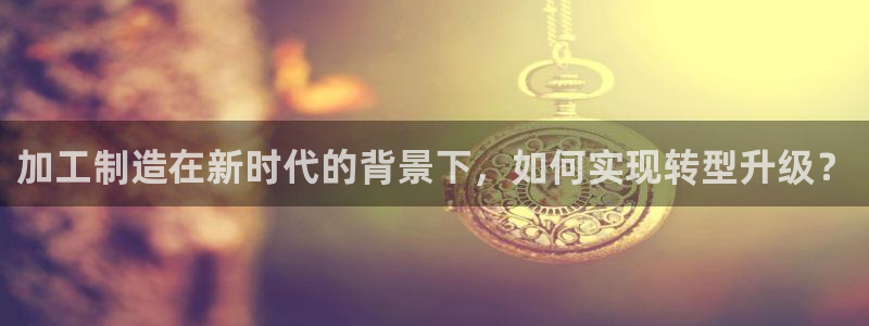 彩神ⅴll是什么样平台：加工制造在新时代的背景下，如何实现转型升级？