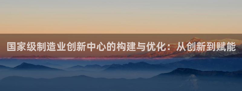 彩神8是正规平台吗是正品吗：国家级制造业创新中心的构建与优化：从创新到赋能