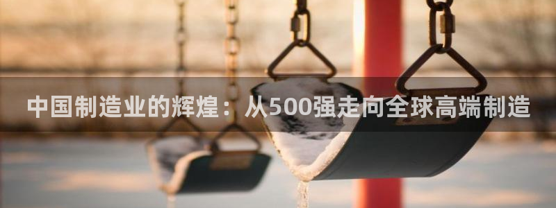 彩神Vll购彩大厅：中国制造业的辉煌：从500强走向全球高端制造